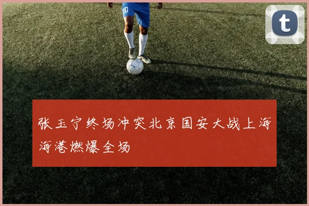 张玉宁终场冲突北京国安大战上海海港燃爆全场