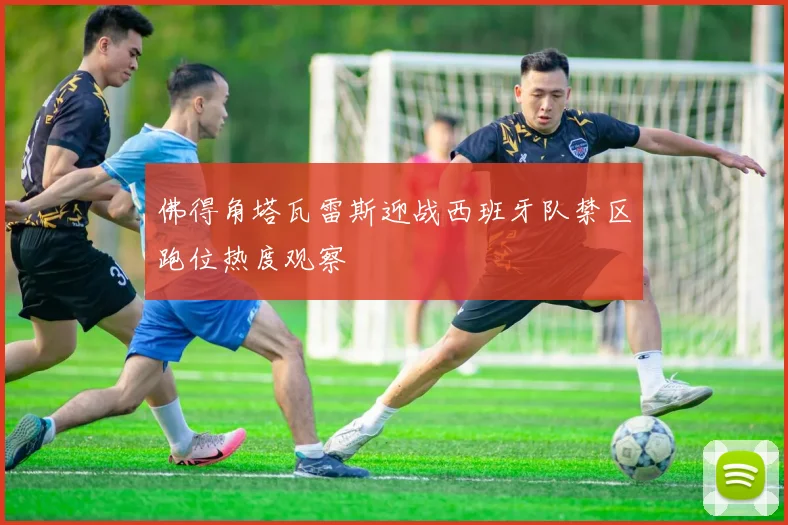 佛得角塔瓦雷斯迎战西班牙队禁区跑位热度观察