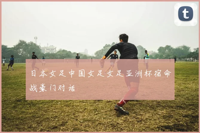 日本女足中国女足女足亚洲杯宿命战豪门对话