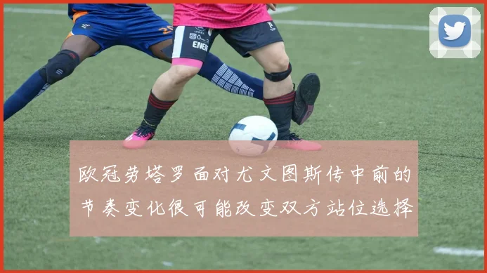 欧冠劳塔罗面对尤文图斯传中前的节奏变化很可能改变双方站位选择