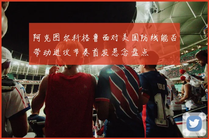 阿克图尔科格鲁面对美国防线能否带动进攻节奏首发悬念盘点