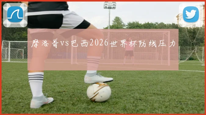 摩洛哥vs巴西2026世界杯防线压力