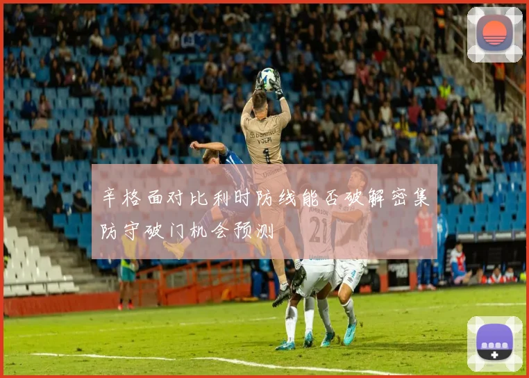 辛格面对比利时防线能否破解密集防守破门机会预测