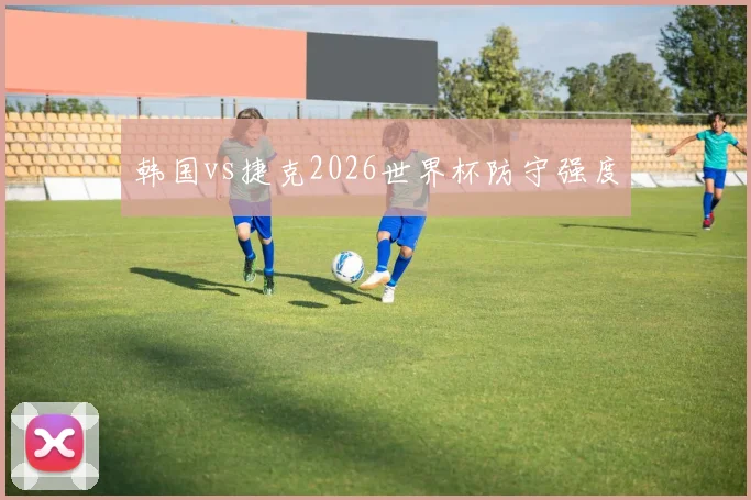 韩国vs捷克2026世界杯防守强度