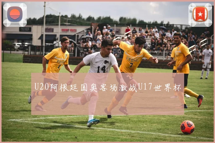 U20阿根廷国奥客场激战U17世界杯