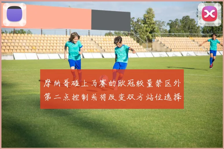 摩纳哥碰上马赛的欧冠较量禁区外第二点控制或将改变双方站位选择