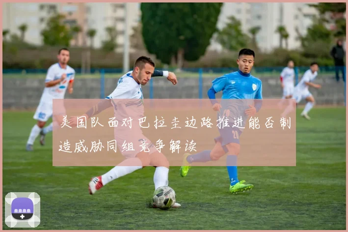 美国队面对巴拉圭边路推进能否制造威胁同组竞争解读