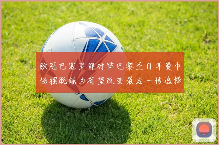 欧冠巴塞罗那对阵巴黎圣日耳曼中场摆脱能力有望改变最后一传选择