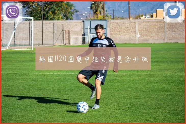 韩国U20国奥中场失控悬念升级