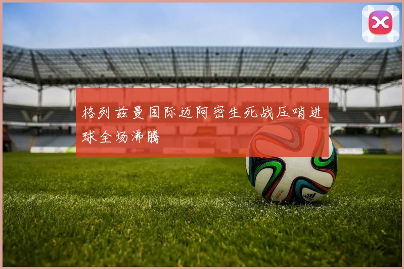 格列兹曼国际迈阿密生死战压哨进球全场沸腾
