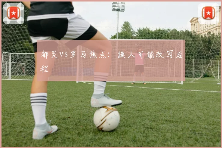 都灵vs罗马焦点：换人可能改写后程