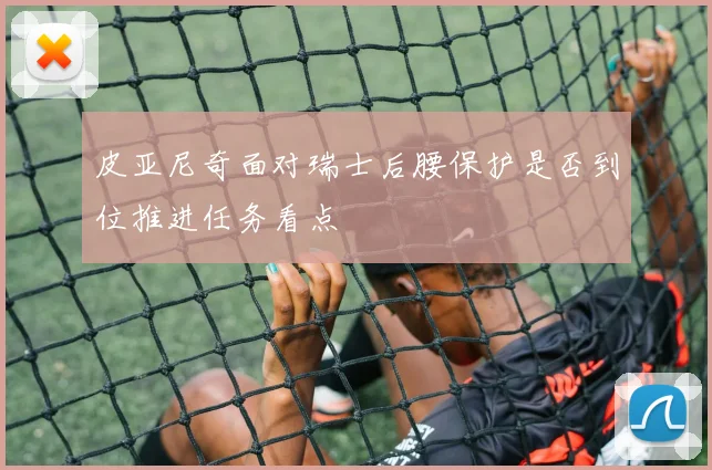 皮亚尼奇面对瑞士后腰保护是否到位推进任务看点