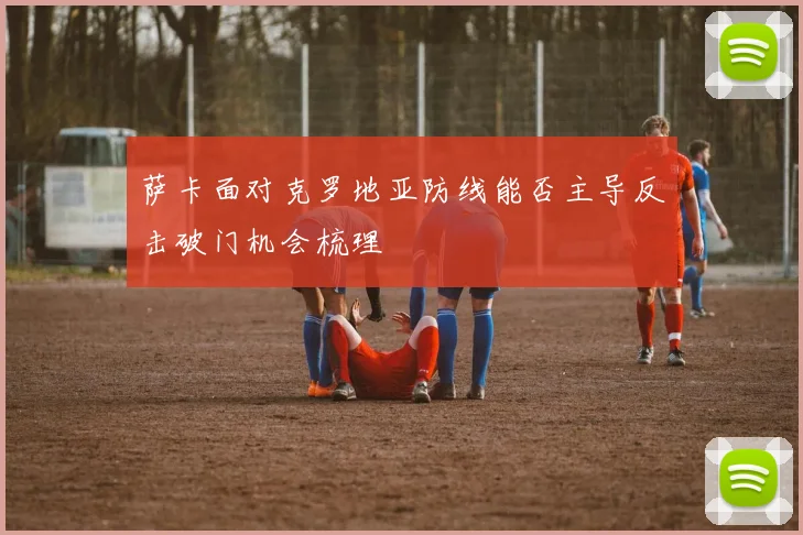 萨卡面对克罗地亚防线能否主导反击破门机会梳理
