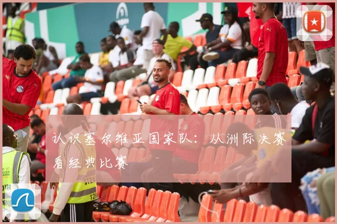 认识塞尔维亚国家队：从洲际决赛看经典比赛