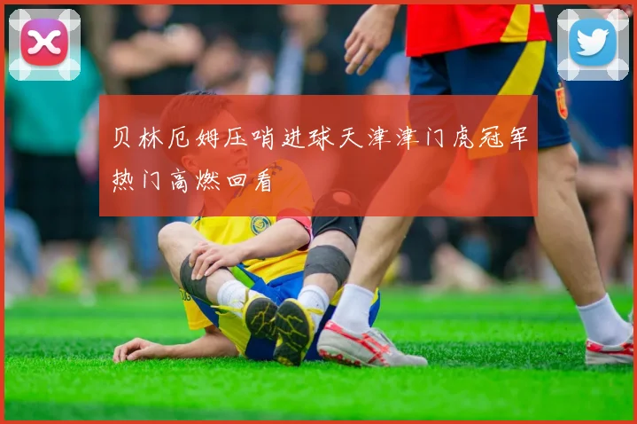 贝林厄姆压哨进球天津津门虎冠军热门高燃回看