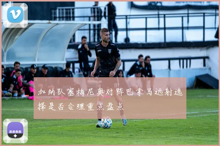 加纳队塞梅尼奥对阵巴拿马远射选择是否合理重点盘点