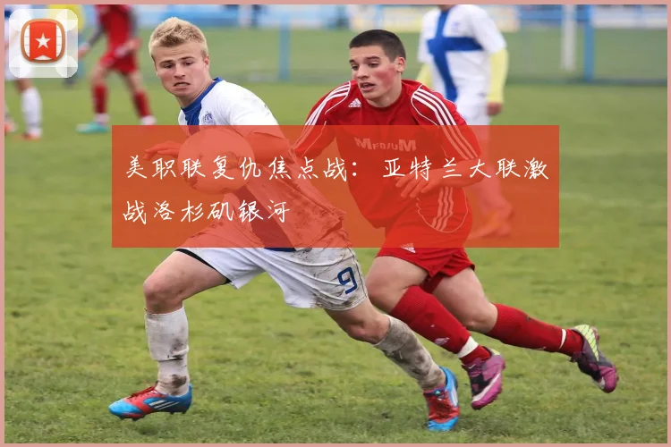 美职联复仇焦点战：亚特兰大联激战洛杉矶银河
