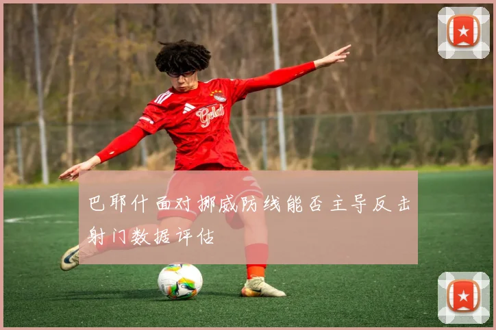 巴耶什面对挪威防线能否主导反击射门数据评估