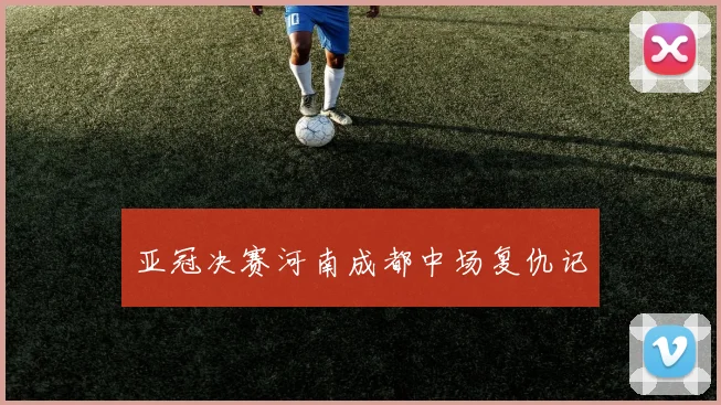 亚冠决赛河南成都中场复仇记