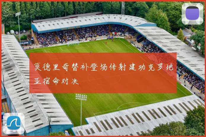 莫德里奇替补登场传射建功克罗地亚宿命对决