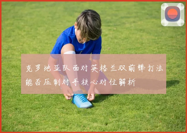 克罗地亚队面对英格兰双前锋打法能否压制对手核心对位解析