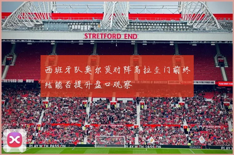 西班牙队奥尔莫对阵乌拉圭门前终结能否提升盘口观察