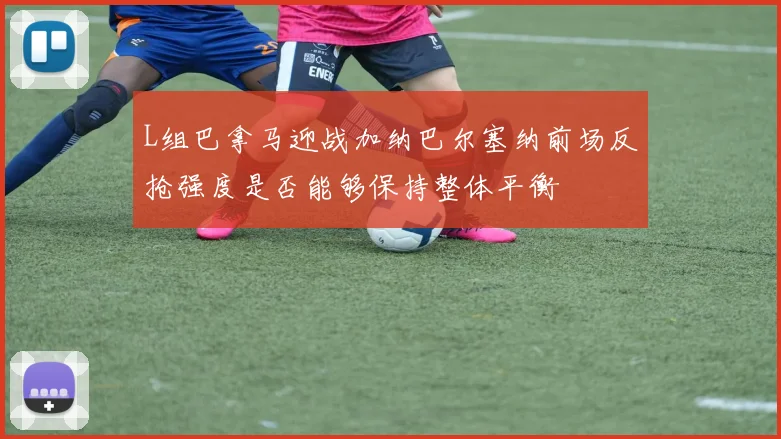 L组巴拿马迎战加纳巴尔塞纳前场反抢强度是否能够保持整体平衡