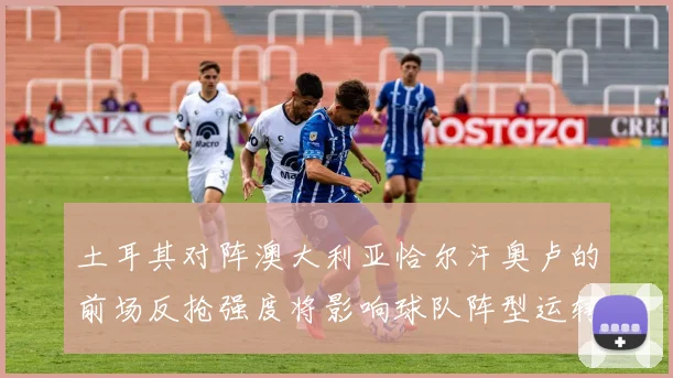 土耳其对阵澳大利亚恰尔汗奥卢的前场反抢强度将影响球队阵型运转
