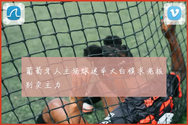 葡萄牙人主场球迷举大白旗求老板别卖主力
