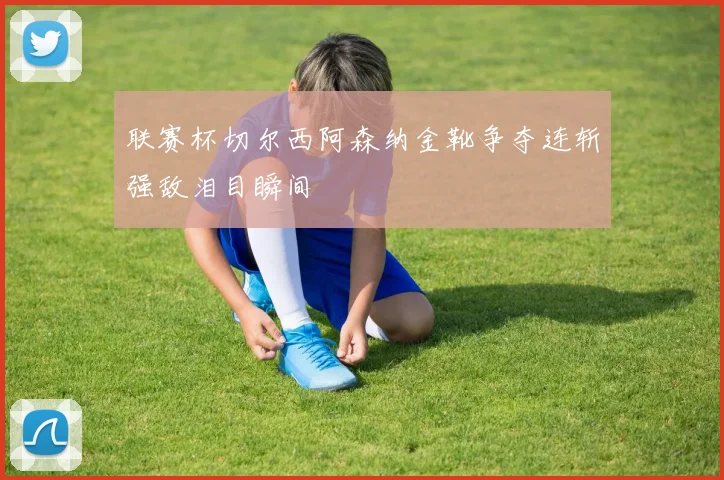 联赛杯切尔西阿森纳金靴争夺连斩强敌泪目瞬间