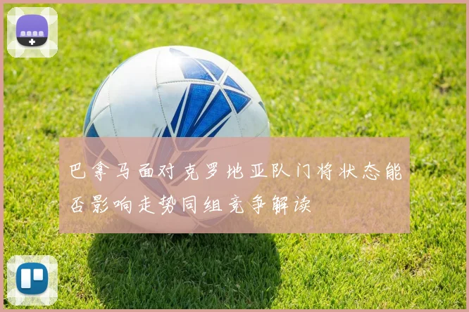 巴拿马面对克罗地亚队门将状态能否影响走势同组竞争解读