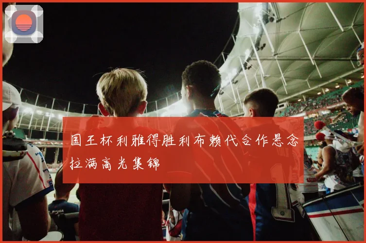 国王杯利雅得胜利布赖代合作悬念拉满高光集锦