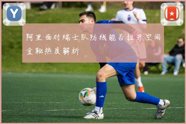 阿里面对瑞士队防线能否拉开空间金靴热度解析