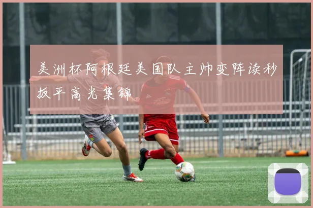 美洲杯阿根廷美国队主帅变阵读秒扳平高光集锦