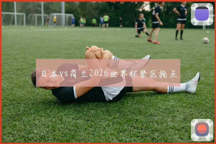 日本vs荷兰2026世界杯禁区抢点