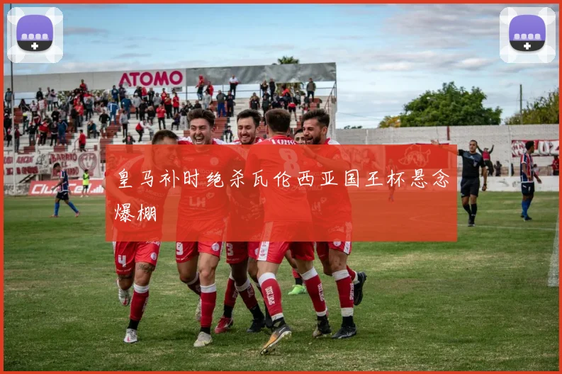 皇马补时绝杀瓦伦西亚国王杯悬念爆棚